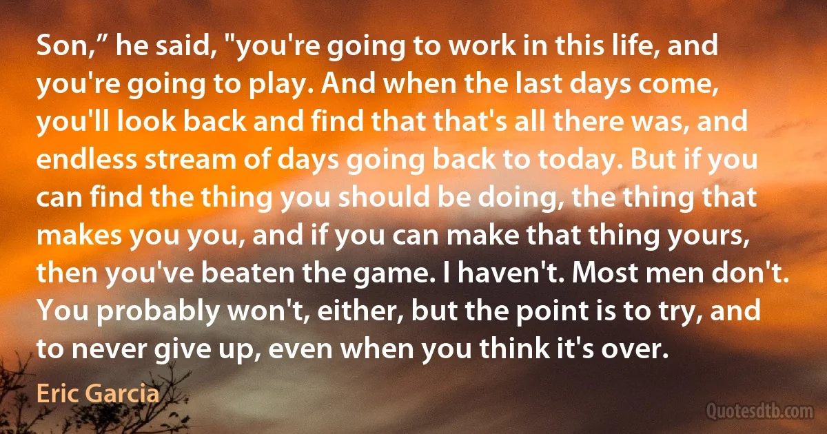 Son,” he said, "you're going to work in this life, and you're going to play. And when the last days come, you'll look back and find that that's all there was, and endless stream of days going back to today. But if you can find the thing you should be doing, the thing that makes you you, and if you can make that thing yours, then you've beaten the game. I haven't. Most men don't. You probably won't, either, but the point is to try, and to never give up, even when you think it's over. (Eric Garcia)