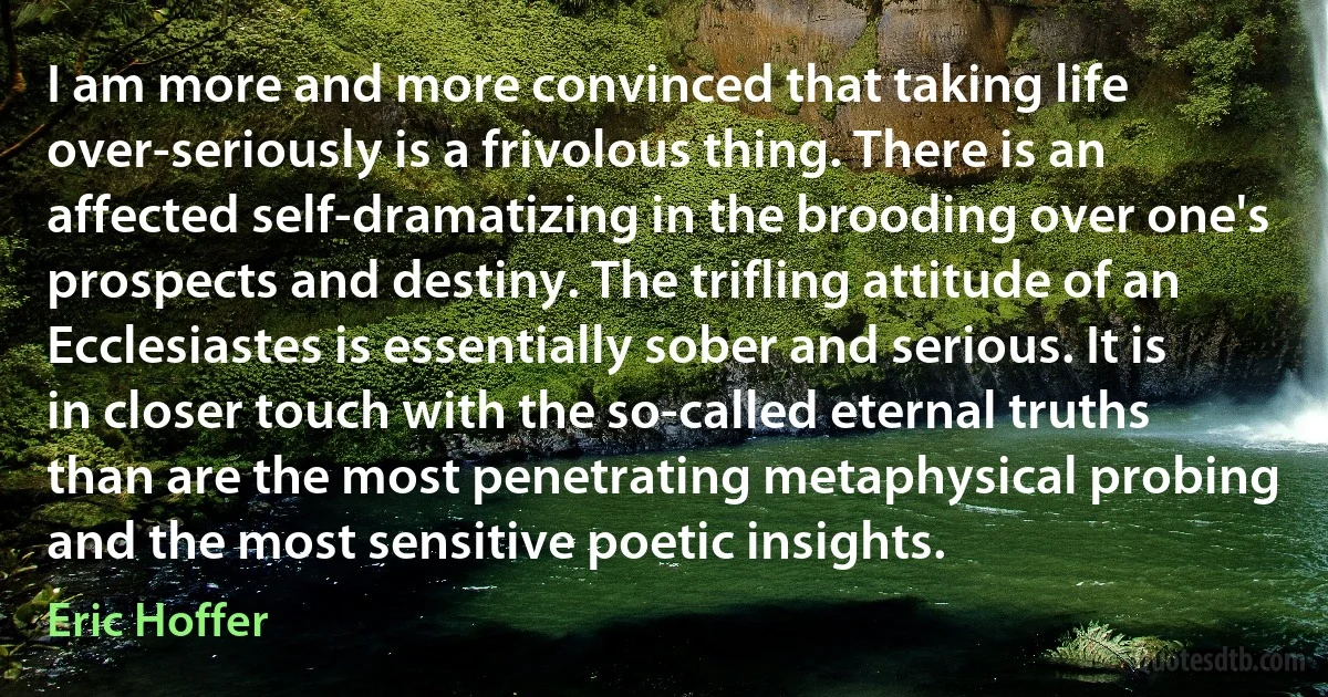 I am more and more convinced that taking life over-seriously is a frivolous thing. There is an affected self-dramatizing in the brooding over one's prospects and destiny. The trifling attitude of an Ecclesiastes is essentially sober and serious. It is in closer touch with the so-called eternal truths than are the most penetrating metaphysical probing and the most sensitive poetic insights. (Eric Hoffer)