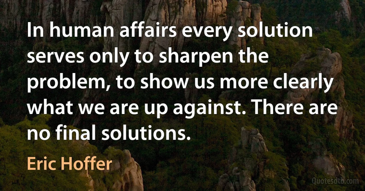 In human affairs every solution serves only to sharpen the problem, to show us more clearly what we are up against. There are no final solutions. (Eric Hoffer)