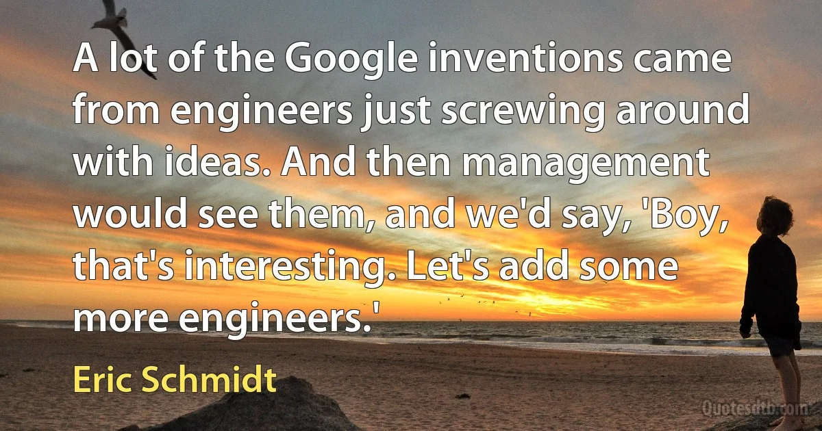 A lot of the Google inventions came from engineers just screwing around with ideas. And then management would see them, and we'd say, 'Boy, that's interesting. Let's add some more engineers.' (Eric Schmidt)