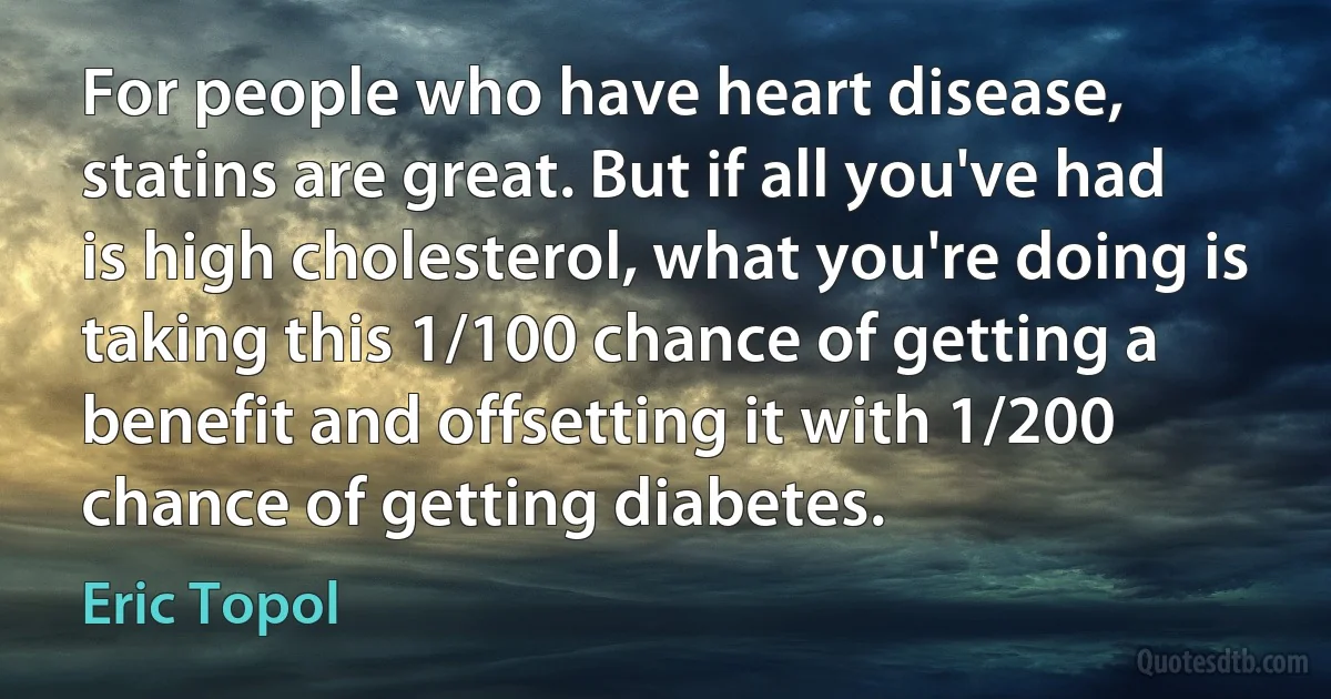 For people who have heart disease, statins are great. But if all you've had is high cholesterol, what you're doing is taking this 1/100 chance of getting a benefit and offsetting it with 1/200 chance of getting diabetes. (Eric Topol)