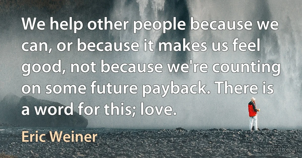 We help other people because we can, or because it makes us feel good, not because we're counting on some future payback. There is a word for this; love. (Eric Weiner)