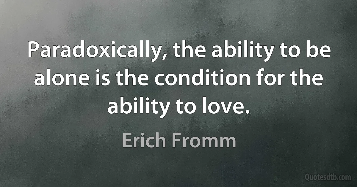 Paradoxically, the ability to be alone is the condition for the ability to love. (Erich Fromm)