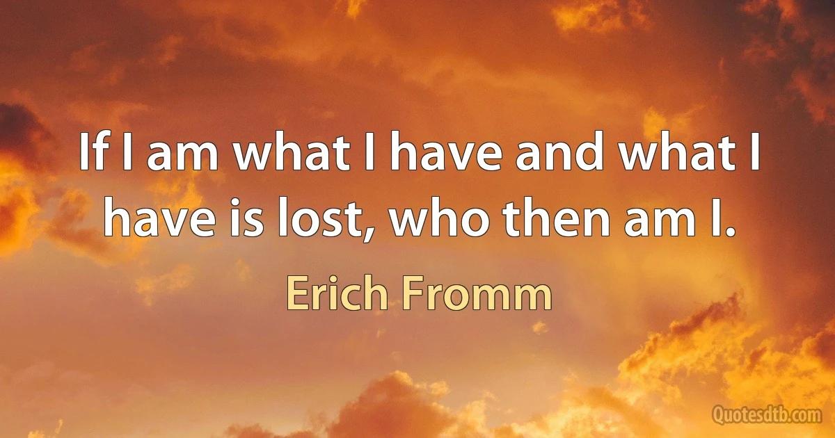 If I am what I have and what I have is lost, who then am I. (Erich Fromm)