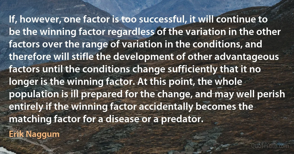 If, however, one factor is too successful, it will continue to be the winning factor regardless of the variation in the other factors over the range of variation in the conditions, and therefore will stifle the development of other advantageous factors until the conditions change sufficiently that it no longer is the winning factor. At this point, the whole population is ill prepared for the change, and may well perish entirely if the winning factor accidentally becomes the matching factor for a disease or a predator. (Erik Naggum)