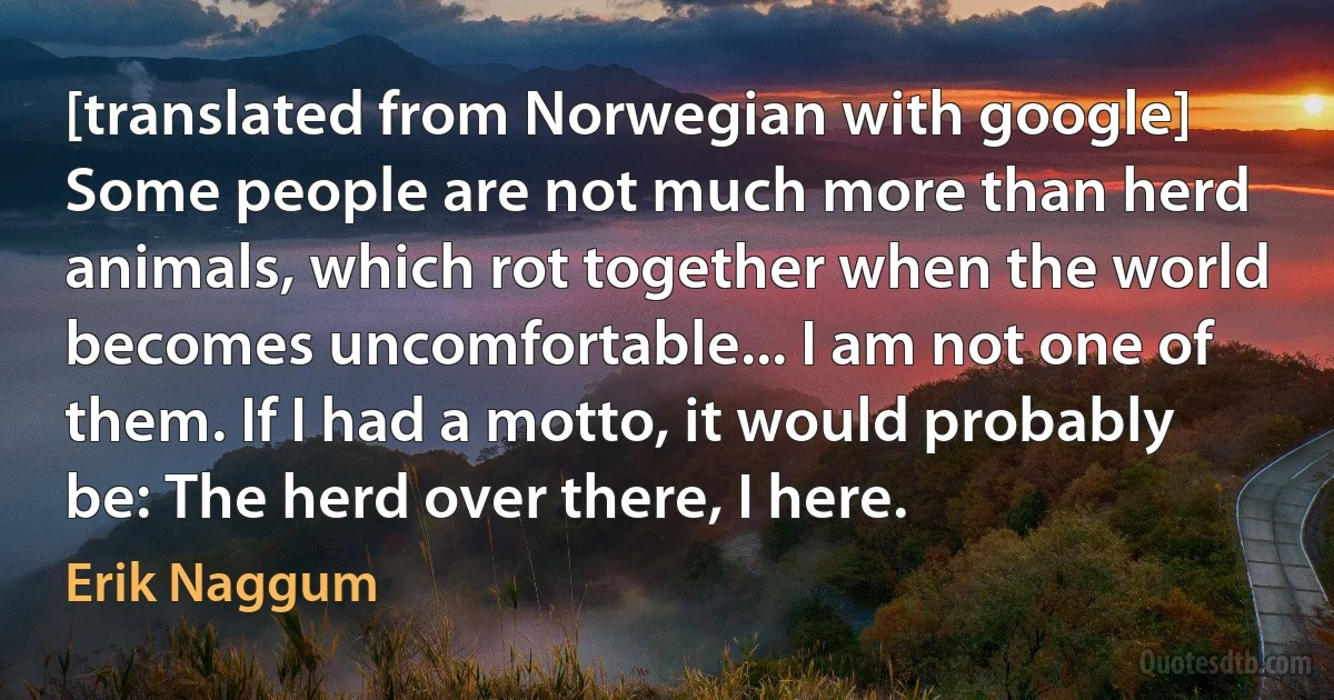 [translated from Norwegian with google] Some people are not much more than herd animals, which rot together when the world becomes uncomfortable... I am not one of them. If I had a motto, it would probably be: The herd over there, I here. (Erik Naggum)