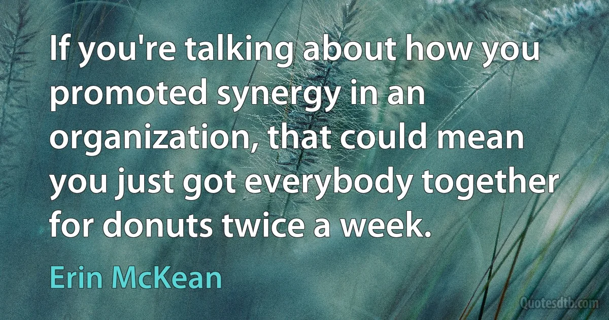 If you're talking about how you promoted synergy in an organization, that could mean you just got everybody together for donuts twice a week. (Erin McKean)