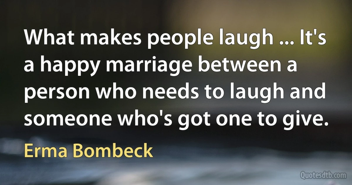 What makes people laugh ... It's a happy marriage between a person who needs to laugh and someone who's got one to give. (Erma Bombeck)