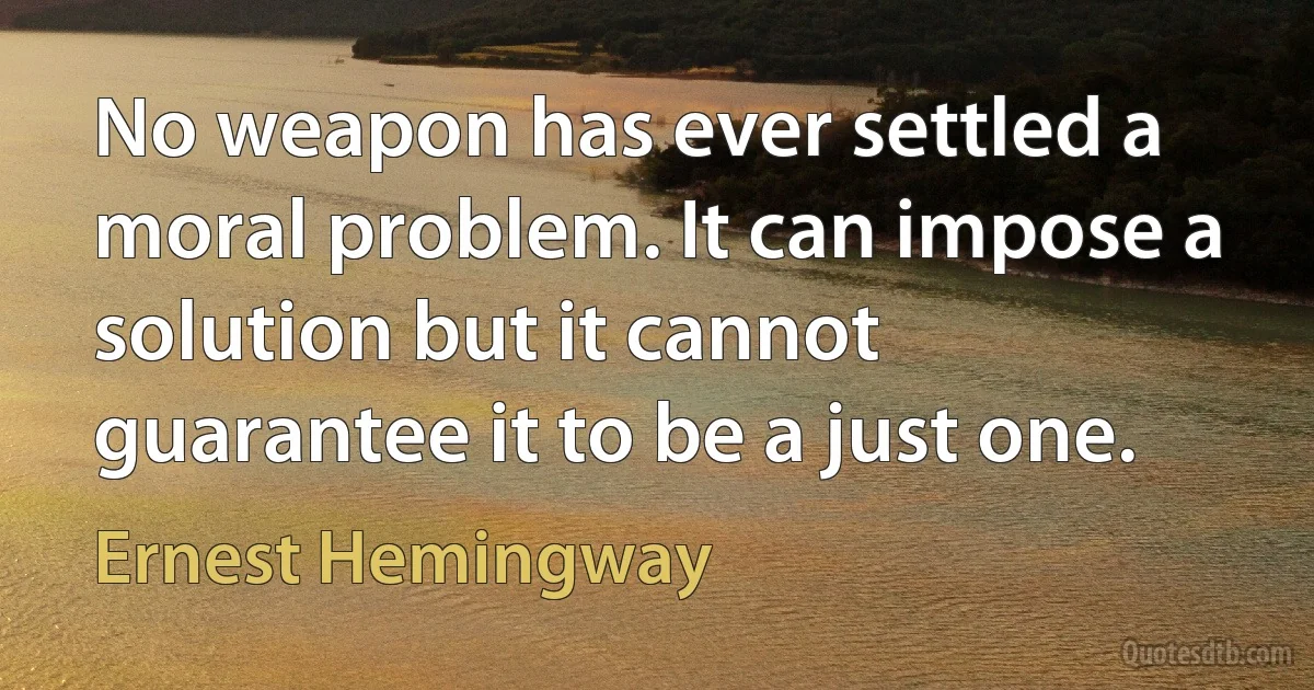 No weapon has ever settled a moral problem. It can impose a solution but it cannot guarantee it to be a just one. (Ernest Hemingway)