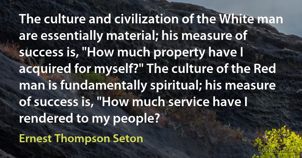 The culture and civilization of the White man are essentially material; his measure of success is, "How much property have I acquired for myself?" The culture of the Red man is fundamentally spiritual; his measure of success is, "How much service have I rendered to my people? (Ernest Thompson Seton)