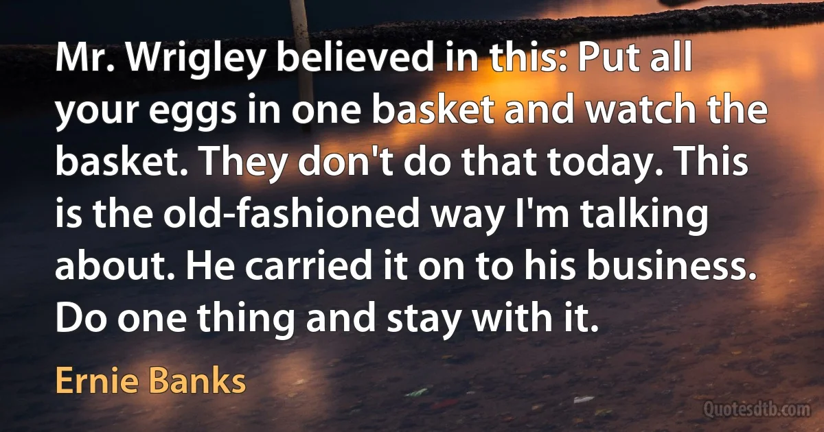 Mr. Wrigley believed in this: Put all your eggs in one basket and watch the basket. They don't do that today. This is the old-fashioned way I'm talking about. He carried it on to his business. Do one thing and stay with it. (Ernie Banks)