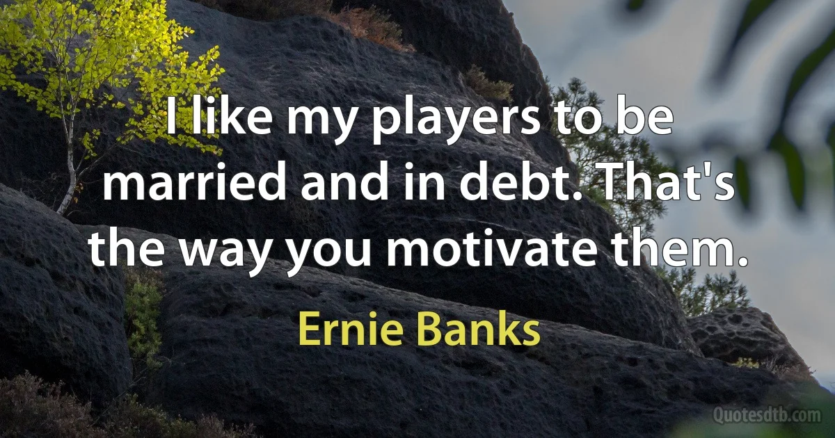 I like my players to be married and in debt. That's the way you motivate them. (Ernie Banks)