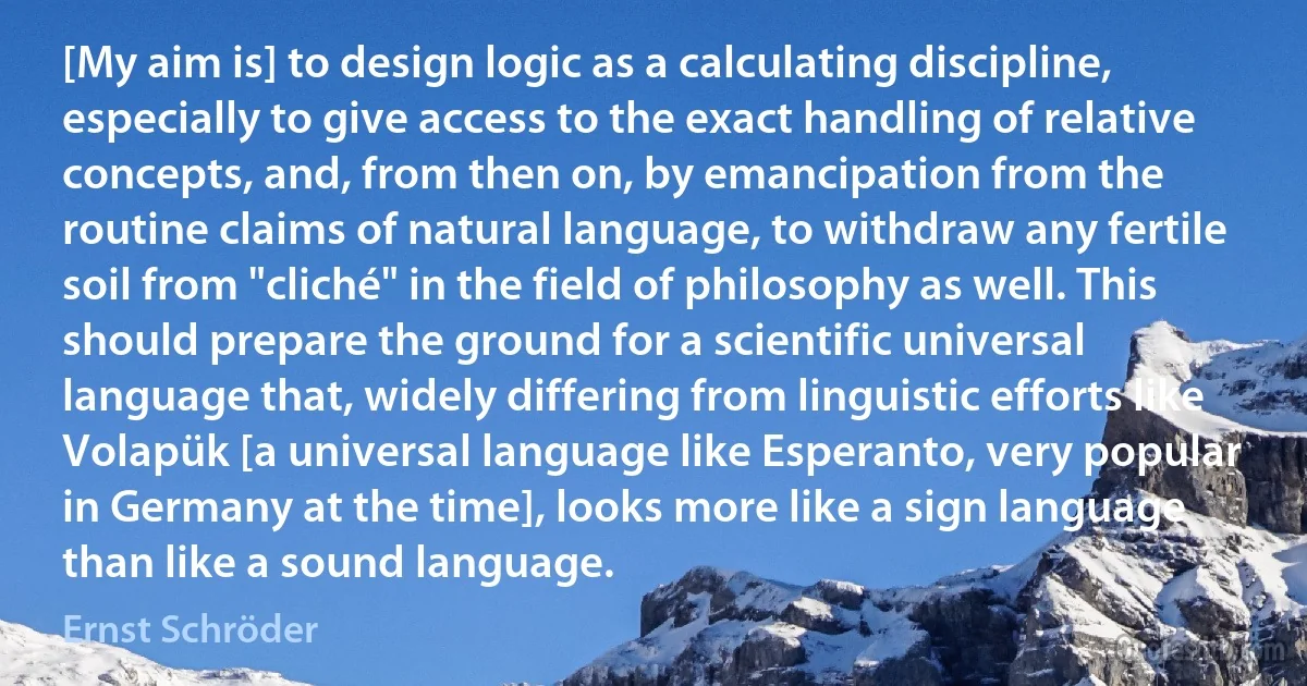 [My aim is] to design logic as a calculating discipline, especially to give access to the exact handling of relative concepts, and, from then on, by emancipation from the routine claims of natural language, to withdraw any fertile soil from "cliché" in the field of philosophy as well. This should prepare the ground for a scientific universal language that, widely differing from linguistic efforts like Volapük [a universal language like Esperanto, very popular in Germany at the time], looks more like a sign language than like a sound language. (Ernst Schröder)