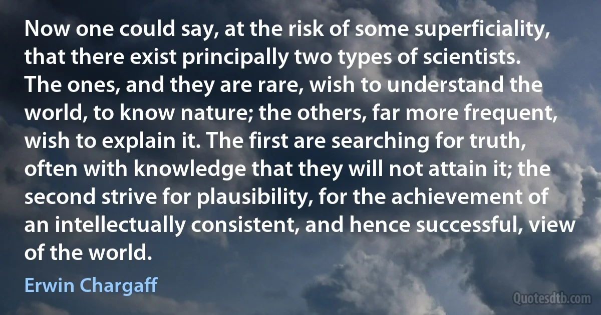 Now one could say, at the risk of some superficiality, that there exist principally two types of scientists. The ones, and they are rare, wish to understand the world, to know nature; the others, far more frequent, wish to explain it. The first are searching for truth, often with knowledge that they will not attain it; the second strive for plausibility, for the achievement of an intellectually consistent, and hence successful, view of the world. (Erwin Chargaff)