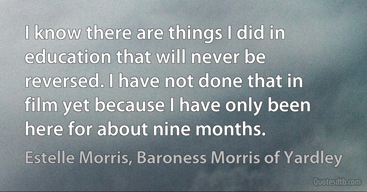 I know there are things I did in education that will never be reversed. I have not done that in film yet because I have only been here for about nine months. (Estelle Morris, Baroness Morris of Yardley)