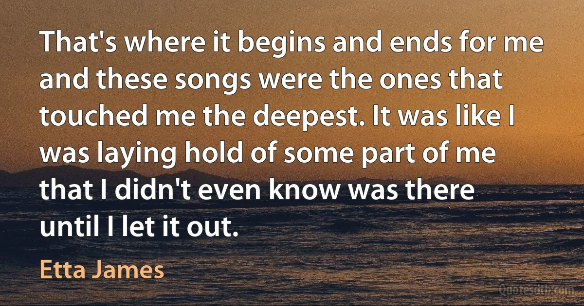 That's where it begins and ends for me and these songs were the ones that touched me the deepest. It was like I was laying hold of some part of me that I didn't even know was there until I let it out. (Etta James)