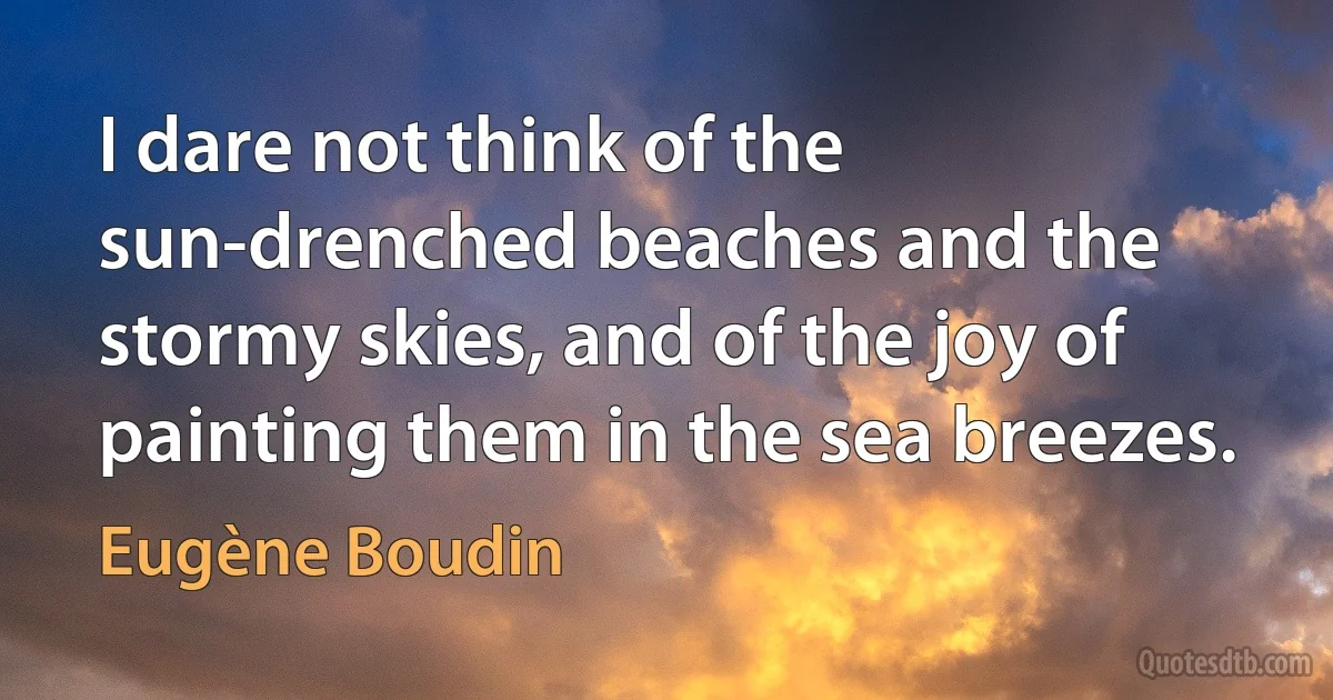 I dare not think of the sun-drenched beaches and the stormy skies, and of the joy of painting them in the sea breezes. (Eugène Boudin)