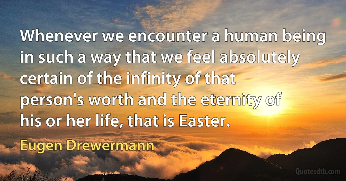 Whenever we encounter a human being in such a way that we feel absolutely certain of the infinity of that person's worth and the eternity of his or her life, that is Easter. (Eugen Drewermann)