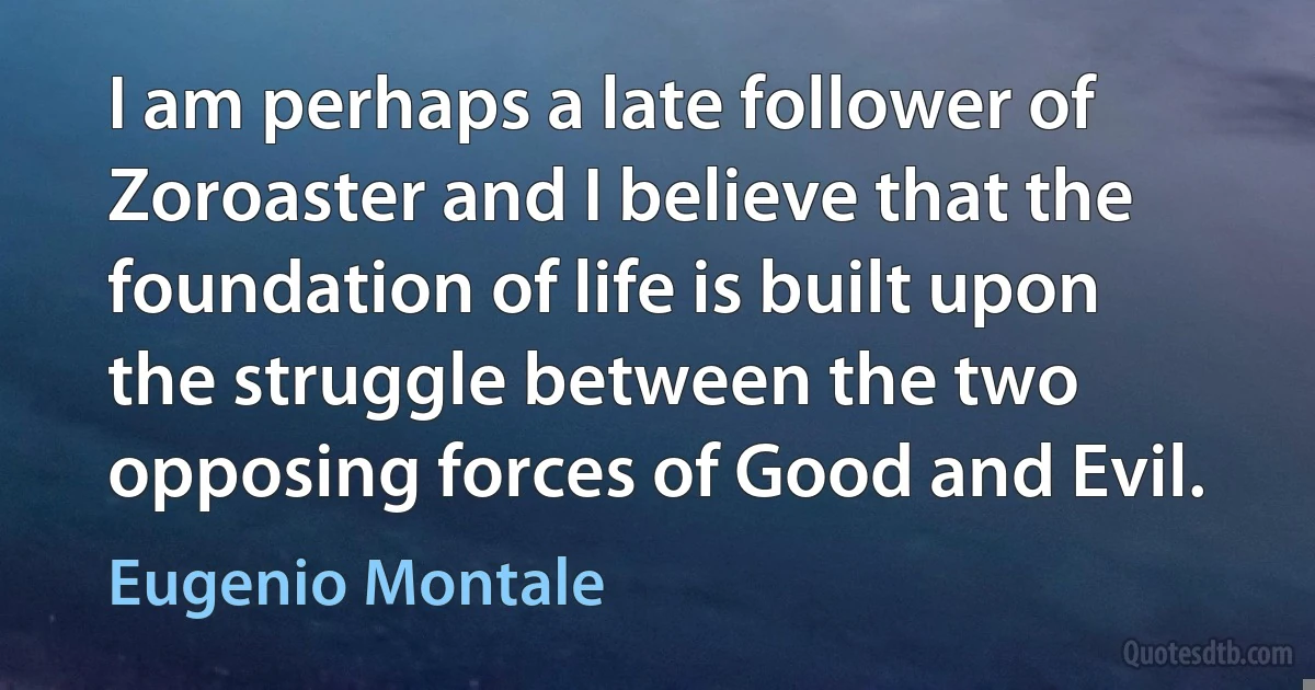 I am perhaps a late follower of Zoroaster and I believe that the foundation of life is built upon the struggle between the two opposing forces of Good and Evil. (Eugenio Montale)