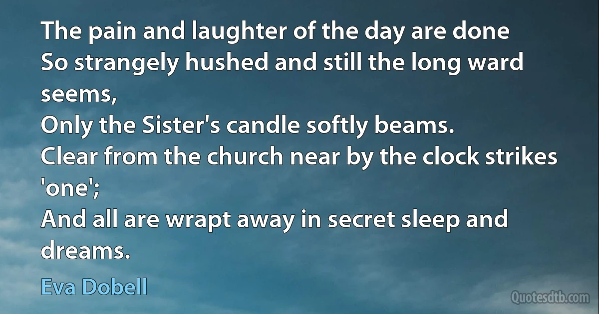 The pain and laughter of the day are done
So strangely hushed and still the long ward seems,
Only the Sister's candle softly beams.
Clear from the church near by the clock strikes 'one';
And all are wrapt away in secret sleep and dreams. (Eva Dobell)