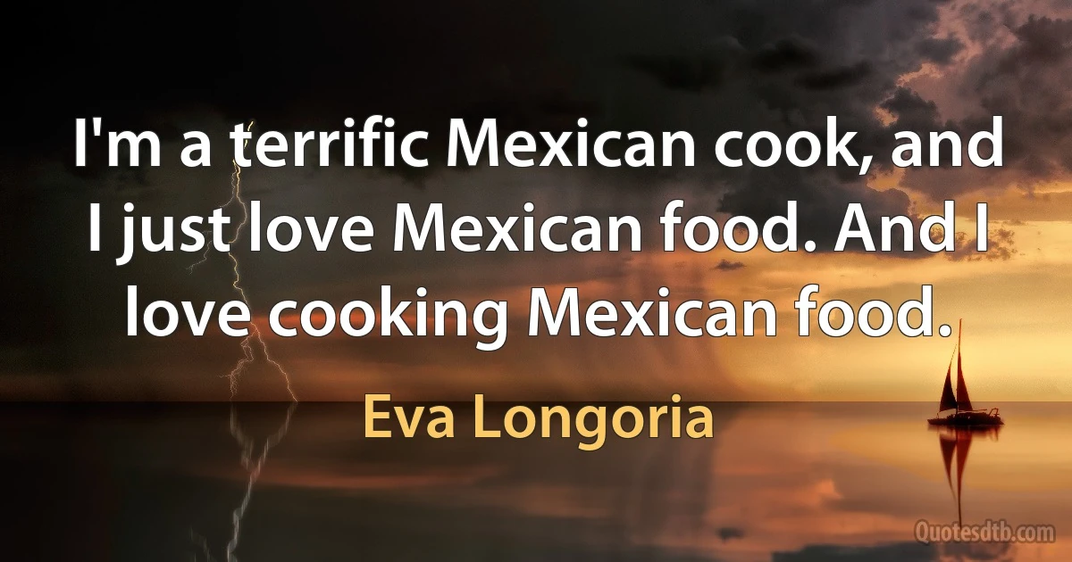 I'm a terrific Mexican cook, and I just love Mexican food. And I love cooking Mexican food. (Eva Longoria)