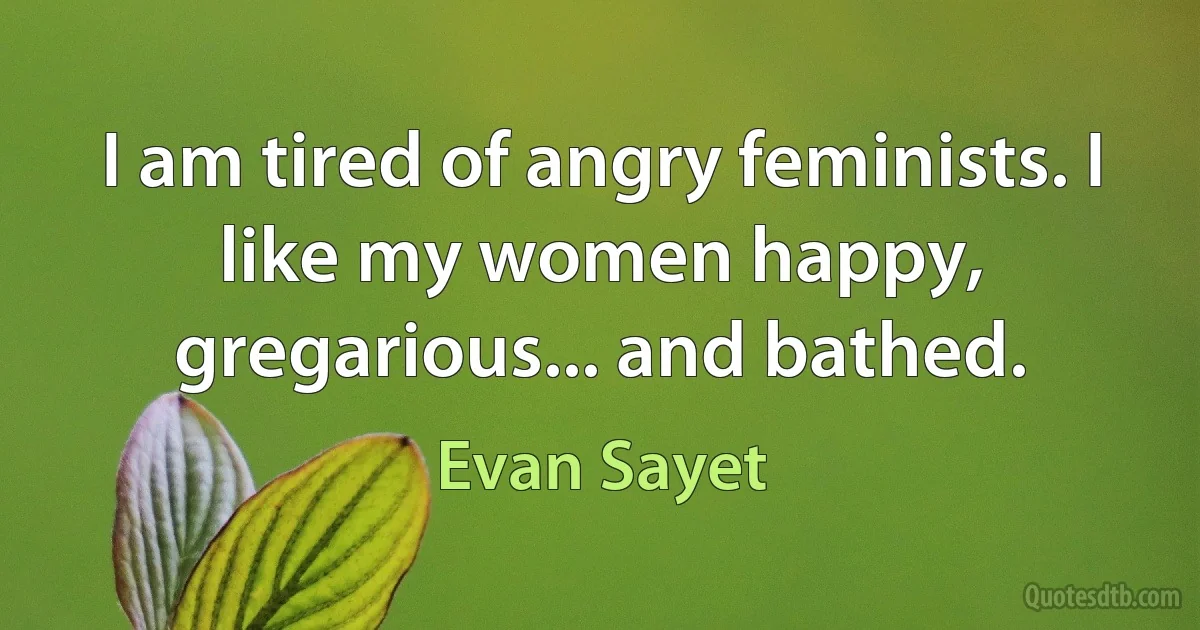 I am tired of angry feminists. I like my women happy, gregarious... and bathed. (Evan Sayet)