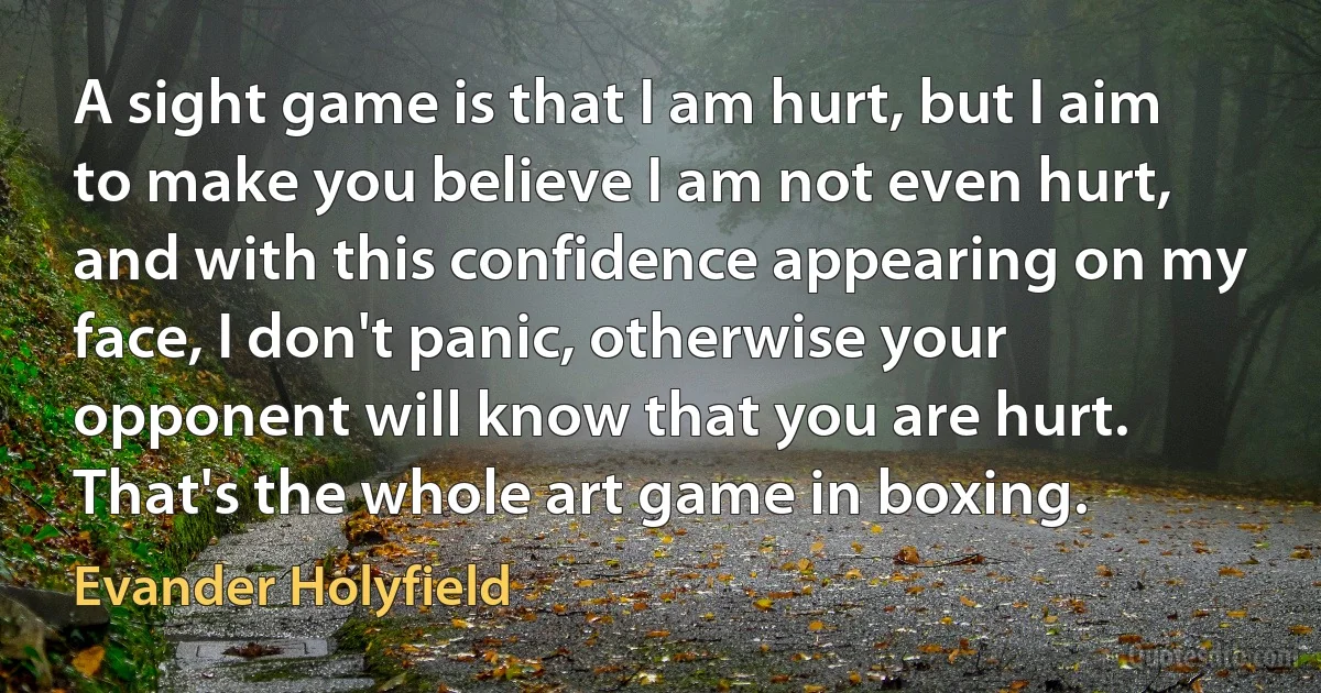 A sight game is that I am hurt, but I aim to make you believe I am not even hurt, and with this confidence appearing on my face, I don't panic, otherwise your opponent will know that you are hurt. That's the whole art game in boxing. (Evander Holyfield)