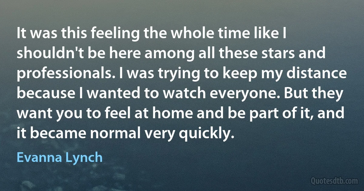 It was this feeling the whole time like I shouldn't be here among all these stars and professionals. I was trying to keep my distance because I wanted to watch everyone. But they want you to feel at home and be part of it, and it became normal very quickly. (Evanna Lynch)