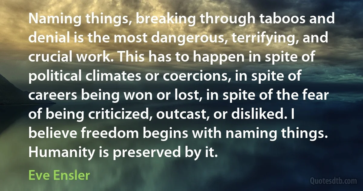 Naming things, breaking through taboos and denial is the most dangerous, terrifying, and crucial work. This has to happen in spite of political climates or coercions, in spite of careers being won or lost, in spite of the fear of being criticized, outcast, or disliked. I believe freedom begins with naming things. Humanity is preserved by it. (Eve Ensler)