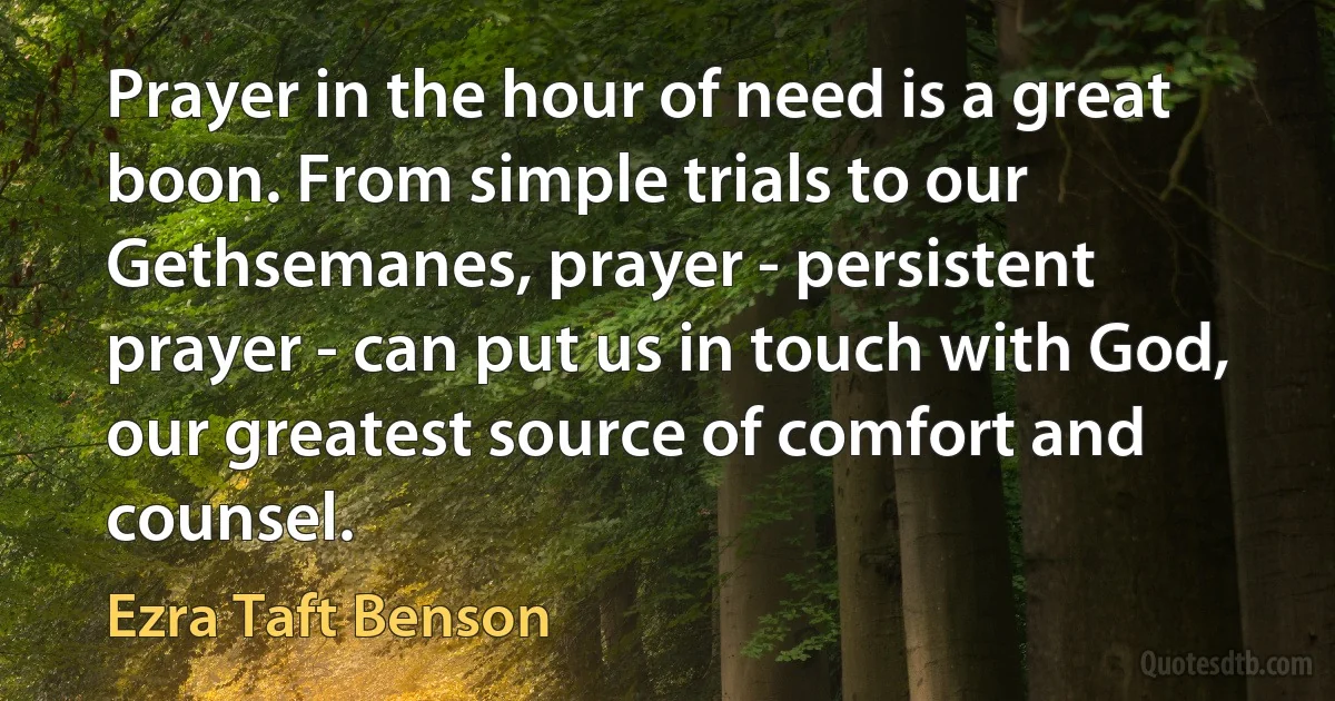 Prayer in the hour of need is a great boon. From simple trials to our Gethsemanes, prayer - persistent prayer - can put us in touch with God, our greatest source of comfort and counsel. (Ezra Taft Benson)