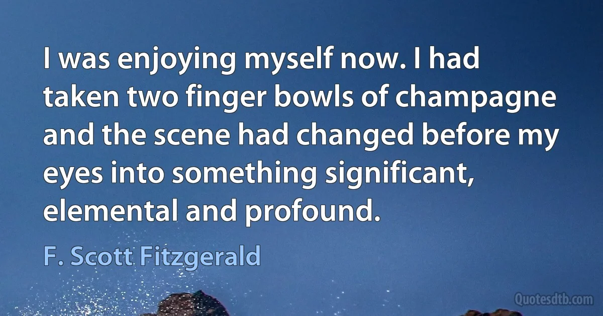 I was enjoying myself now. I had taken two finger bowls of champagne and the scene had changed before my eyes into something significant, elemental and profound. (F. Scott Fitzgerald)