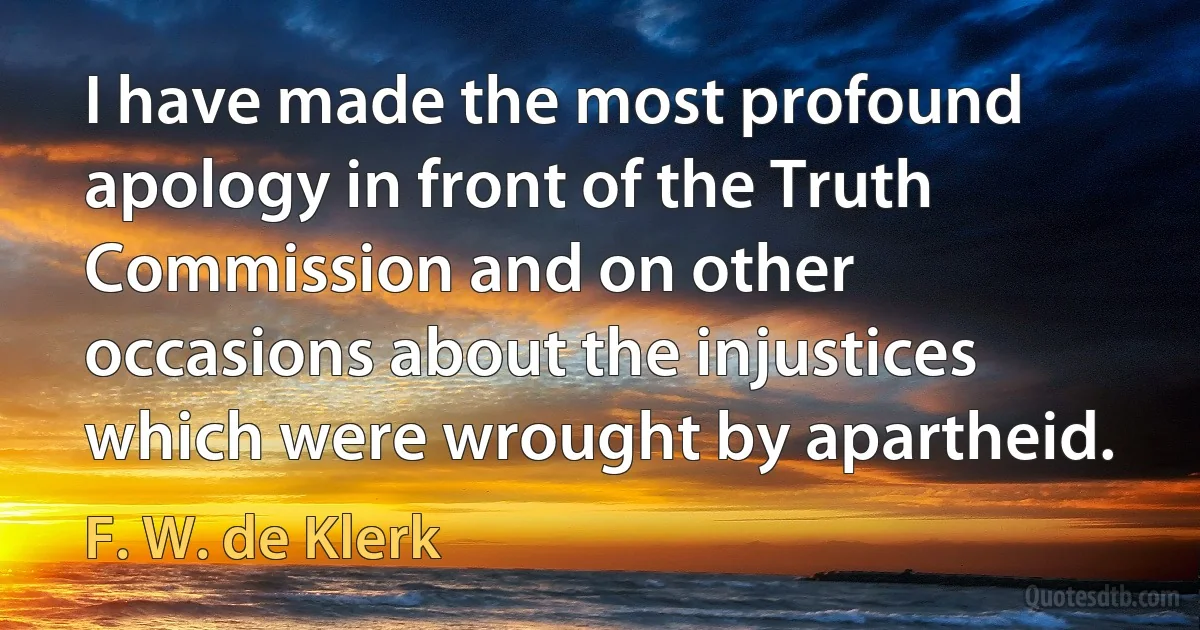 I have made the most profound apology in front of the Truth Commission and on other occasions about the injustices which were wrought by apartheid. (F. W. de Klerk)