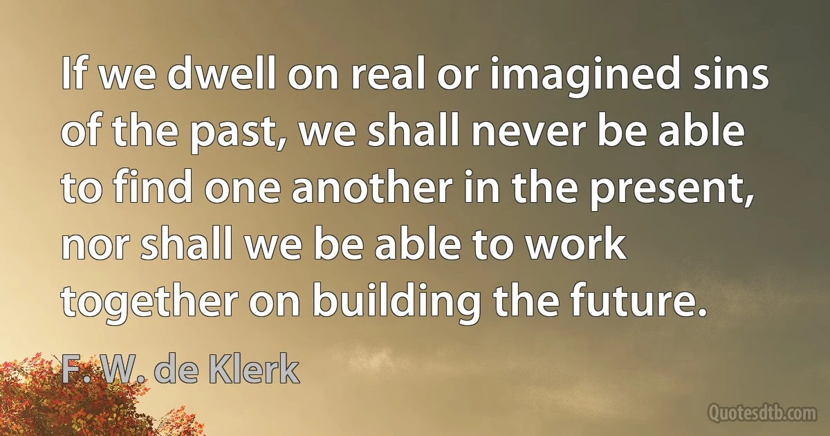 If we dwell on real or imagined sins of the past, we shall never be able to find one another in the present, nor shall we be able to work together on building the future. (F. W. de Klerk)