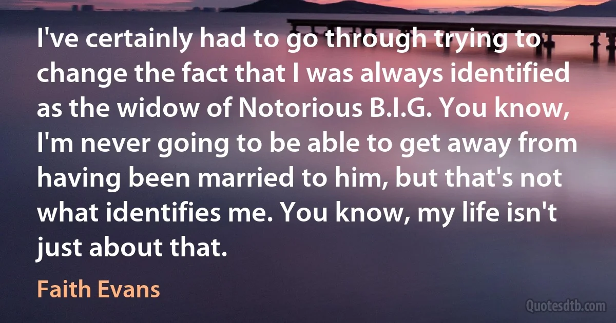 I've certainly had to go through trying to change the fact that I was always identified as the widow of Notorious B.I.G. You know, I'm never going to be able to get away from having been married to him, but that's not what identifies me. You know, my life isn't just about that. (Faith Evans)