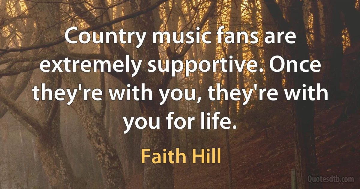 Country music fans are extremely supportive. Once they're with you, they're with you for life. (Faith Hill)