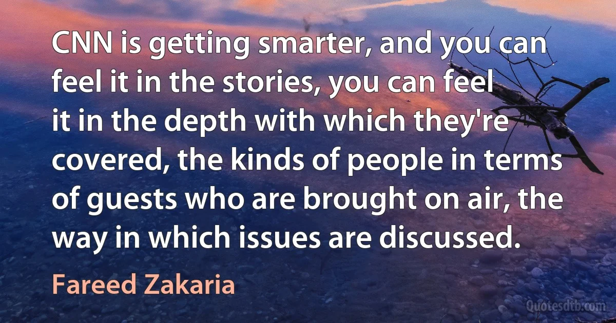 CNN is getting smarter, and you can feel it in the stories, you can feel it in the depth with which they're covered, the kinds of people in terms of guests who are brought on air, the way in which issues are discussed. (Fareed Zakaria)