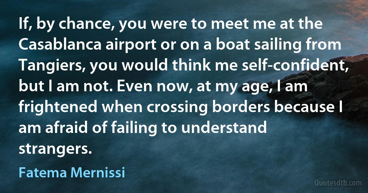 If, by chance, you were to meet me at the Casablanca airport or on a boat sailing from Tangiers, you would think me self-confident, but I am not. Even now, at my age, I am frightened when crossing borders because I am afraid of failing to understand strangers. (Fatema Mernissi)