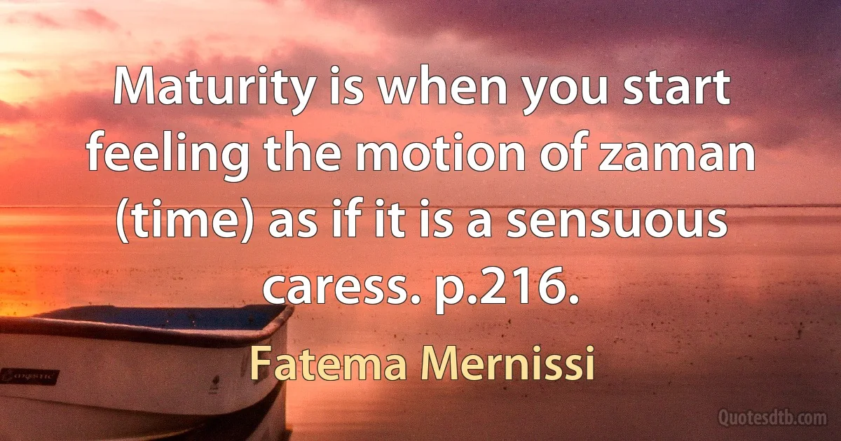 Maturity is when you start feeling the motion of zaman (time) as if it is a sensuous caress. p.216. (Fatema Mernissi)