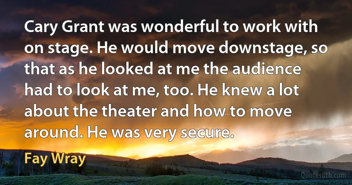 Cary Grant was wonderful to work with on stage. He would move downstage, so that as he looked at me the audience had to look at me, too. He knew a lot about the theater and how to move around. He was very secure. (Fay Wray)