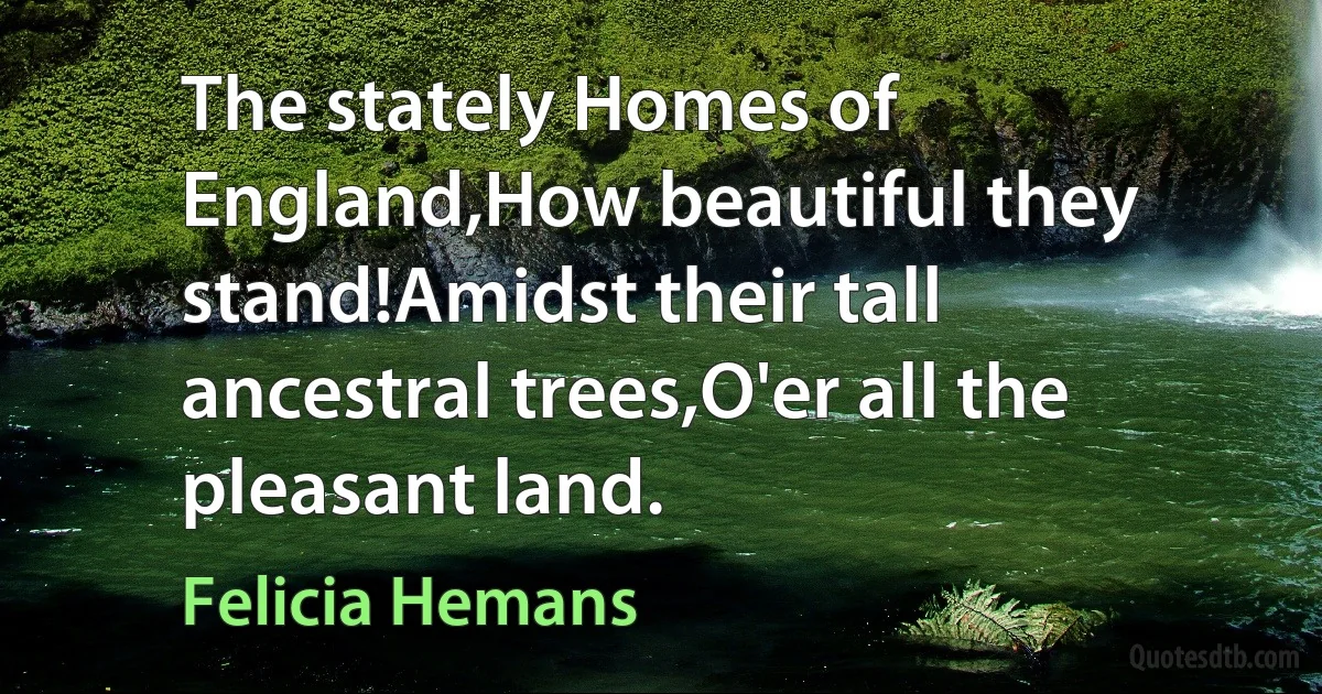 The stately Homes of England,How beautiful they stand!Amidst their tall ancestral trees,O'er all the pleasant land. (Felicia Hemans)