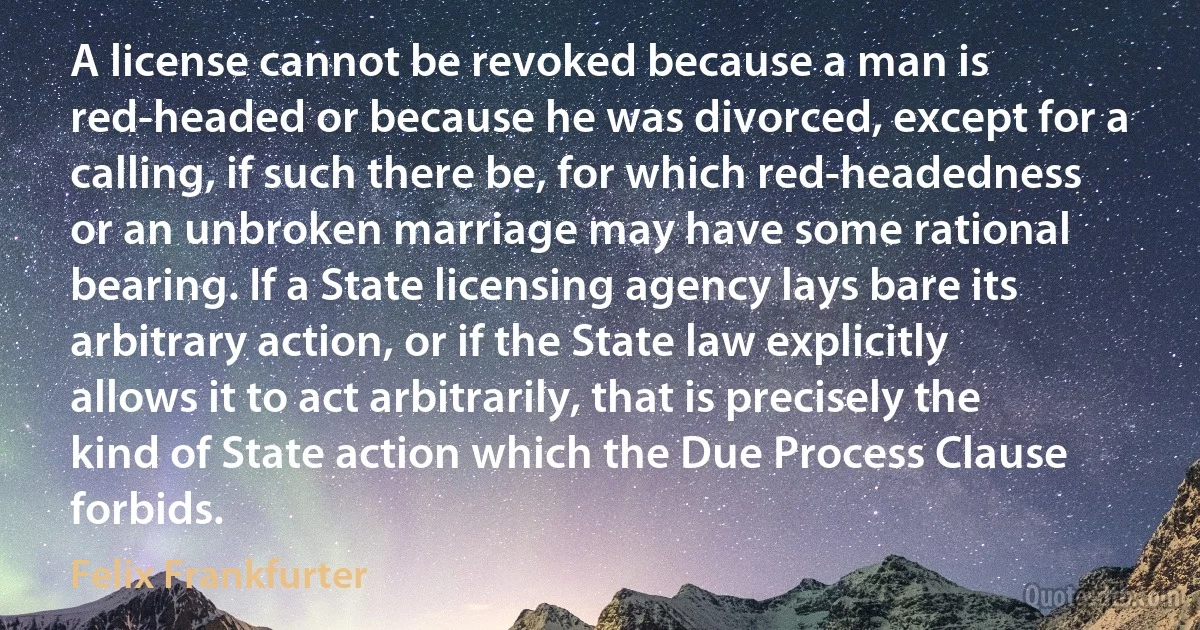 A license cannot be revoked because a man is red-headed or because he was divorced, except for a calling, if such there be, for which red-headedness or an unbroken marriage may have some rational bearing. If a State licensing agency lays bare its arbitrary action, or if the State law explicitly allows it to act arbitrarily, that is precisely the kind of State action which the Due Process Clause forbids. (Felix Frankfurter)