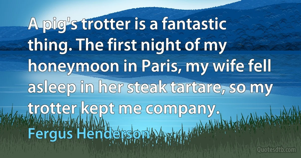 A pig's trotter is a fantastic thing. The first night of my honeymoon in Paris, my wife fell asleep in her steak tartare, so my trotter kept me company. (Fergus Henderson)