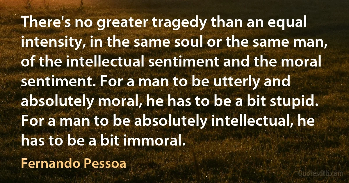 There's no greater tragedy than an equal intensity, in the same soul or the same man, of the intellectual sentiment and the moral sentiment. For a man to be utterly and absolutely moral, he has to be a bit stupid. For a man to be absolutely intellectual, he has to be a bit immoral. (Fernando Pessoa)