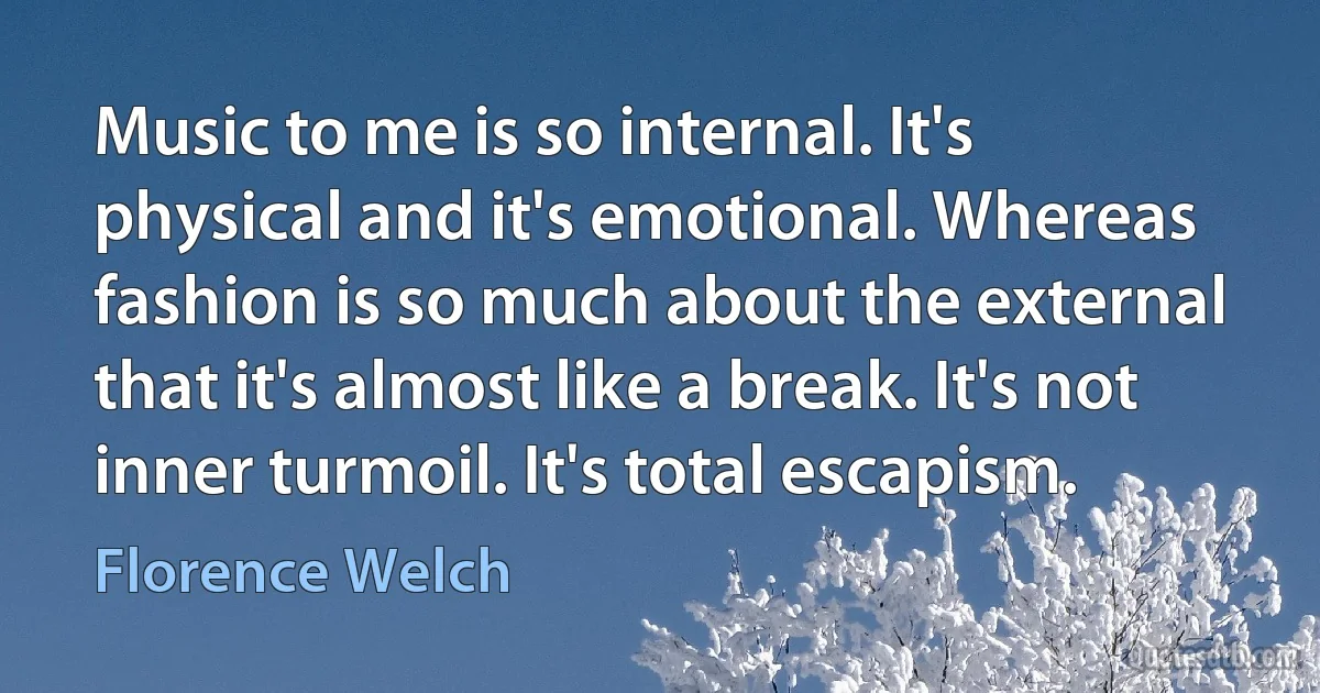 Music to me is so internal. It's physical and it's emotional. Whereas fashion is so much about the external that it's almost like a break. It's not inner turmoil. It's total escapism. (Florence Welch)