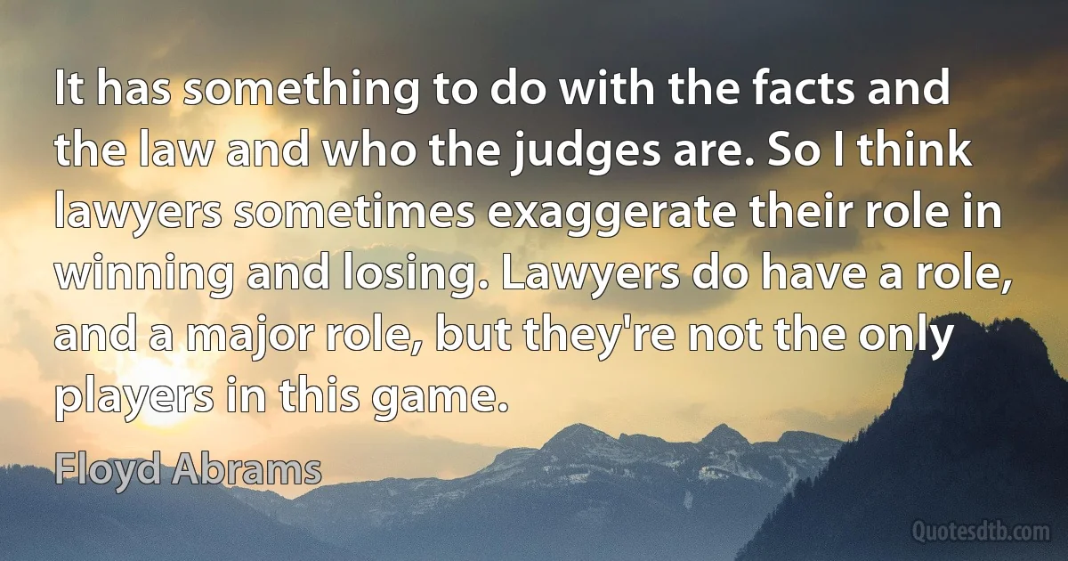 It has something to do with the facts and the law and who the judges are. So I think lawyers sometimes exaggerate their role in winning and losing. Lawyers do have a role, and a major role, but they're not the only players in this game. (Floyd Abrams)