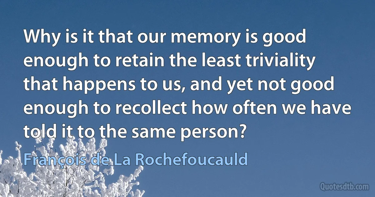 Why is it that our memory is good enough to retain the least triviality that happens to us, and yet not good enough to recollect how often we have told it to the same person? (François de La Rochefoucauld)