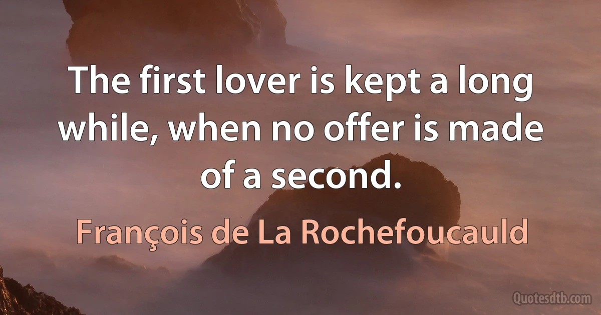 The first lover is kept a long while, when no offer is made of a second. (François de La Rochefoucauld)