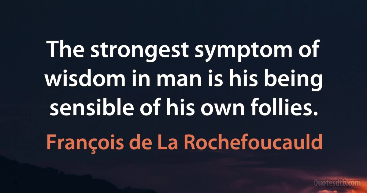 The strongest symptom of wisdom in man is his being sensible of his own follies. (François de La Rochefoucauld)