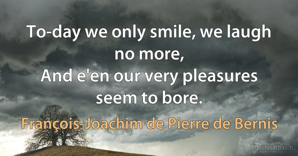 To-day we only smile, we laugh no more,
And e'en our very pleasures seem to bore. (François-Joachim de Pierre de Bernis)