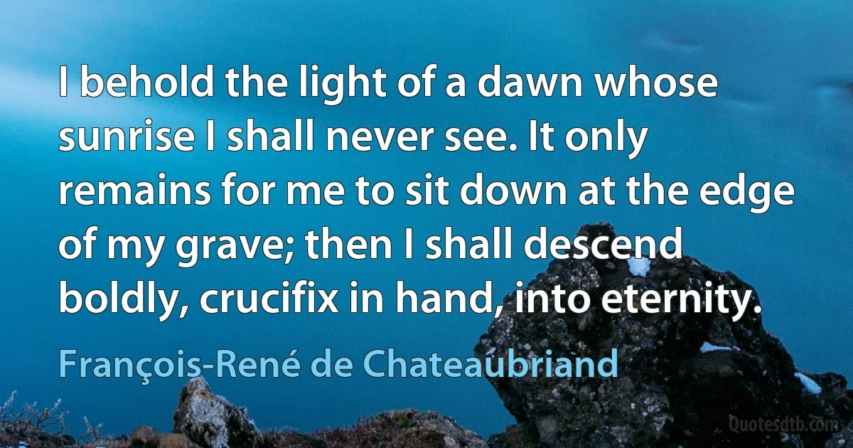 I behold the light of a dawn whose sunrise I shall never see. It only remains for me to sit down at the edge of my grave; then I shall descend boldly, crucifix in hand, into eternity. (François-René de Chateaubriand)